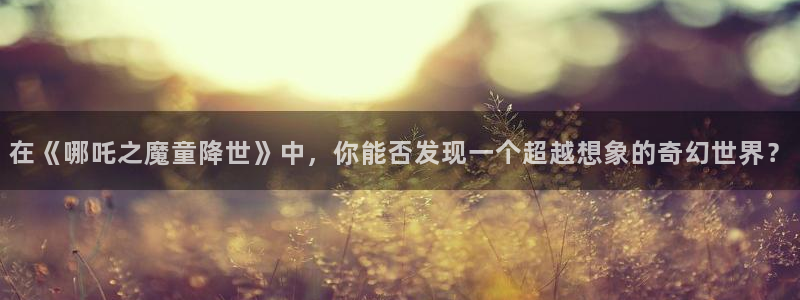 动漫天堂网：在《哪吒之魔童降世》中，你能否发现一个超越想象的奇幻世界？