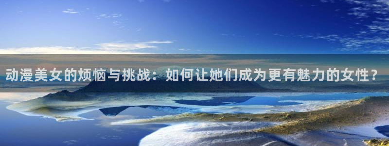 动漫天堂下载安装最新版：动漫美女的烦恼与挑战：如何让她们成为更有魅力的女性？