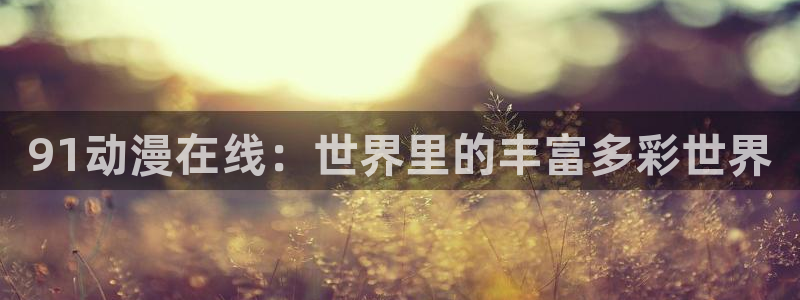 3d动漫天堂网：91动漫在线：世界里的丰富多彩世界