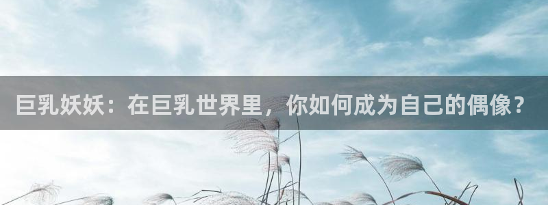 动漫天堂免费观看：巨乳妖妖：在巨乳世界里，你如何成为自己的偶像？