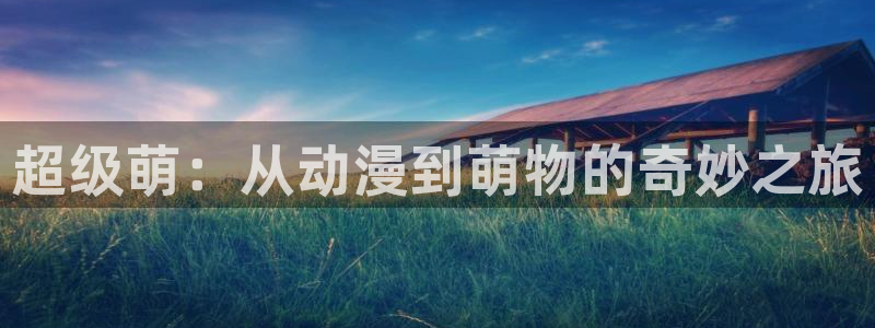 原神动漫天堂免费入口：超级萌：从动漫到萌物的奇妙之旅