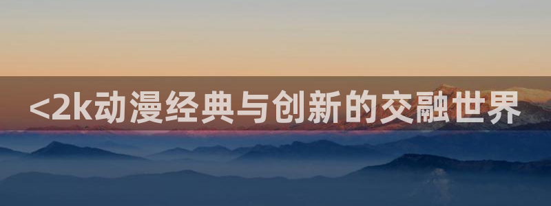 动漫天堂.：<2k动漫经典与创新的交融世界