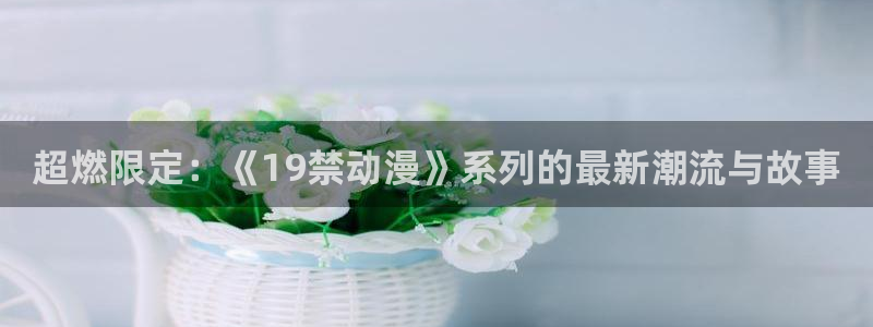 3d动漫天堂：超燃限定：《19禁动漫》系列的最新潮流与故事