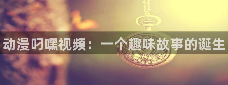 动漫天堂网址：动漫叼嘿视频：一个趣味故事的诞生