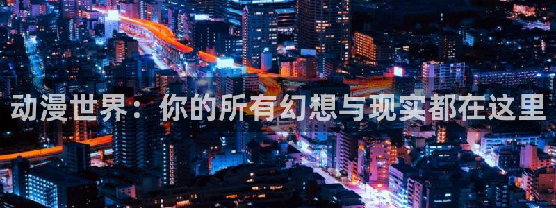 cos动漫天堂官网下载：动漫世界：你的所有幻想与现实都在这里
