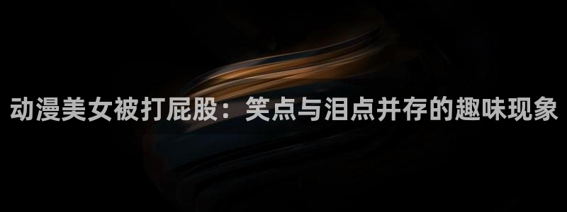 免费动漫天堂之吻：动漫美女被打屁股：笑点与泪点并存的趣味现象